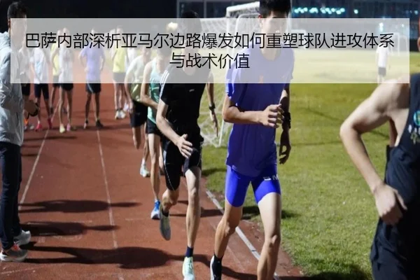 巴萨内部深析亚马尔边路爆发如何重塑球队进攻体系与战术价值