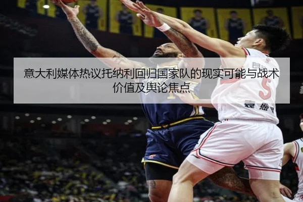 意大利媒体热议托纳利回归国家队的现实可能与战术价值及舆论焦点（kaiyun）