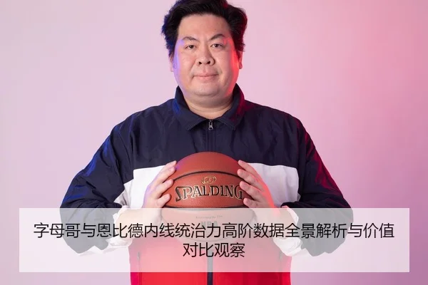 字母哥与恩比德内线统治力高阶数据全景解析与价值对比观察（kaiyun）