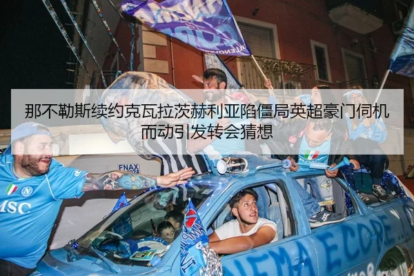 那不勒斯续约克瓦拉茨赫利亚陷僵局英超豪门伺机而动引发转会猜想